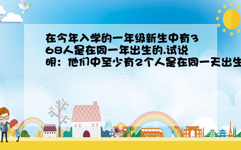 在今年入学的一年级新生中有368人是在同一年出生的.试说明：他们中至少有2个人是在同一天出生的?