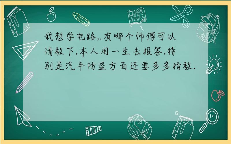 我想学电路,.有哪个师傅可以请教下,本人用一生去报答,特别是汽车防盗方面还要多多指教.