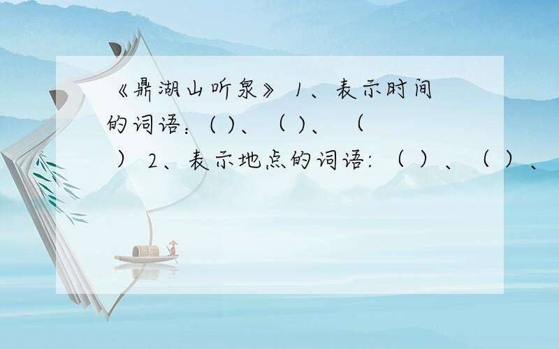 《鼎湖山听泉》 1、表示时间的词语：( )、（ )、 （ ） 2、表示地点的词语: （ ）、（ ）、 （ ）、 （ ）、