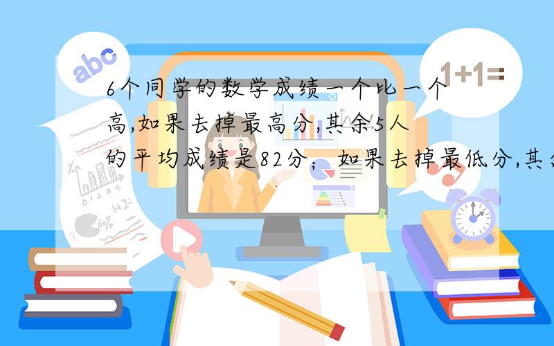 6个同学的数学成绩一个比一个高,如果去掉最高分,其余5人的平均成绩是82分；如果去掉最低分,其余5人的平