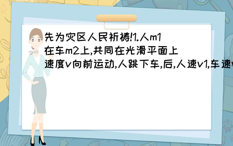 先为灾区人民祈祷!1.人m1在车m2上,共同在光滑平面上速度v向前运动,人跳下车,后,人速v1,车速v2,问人做功多少?