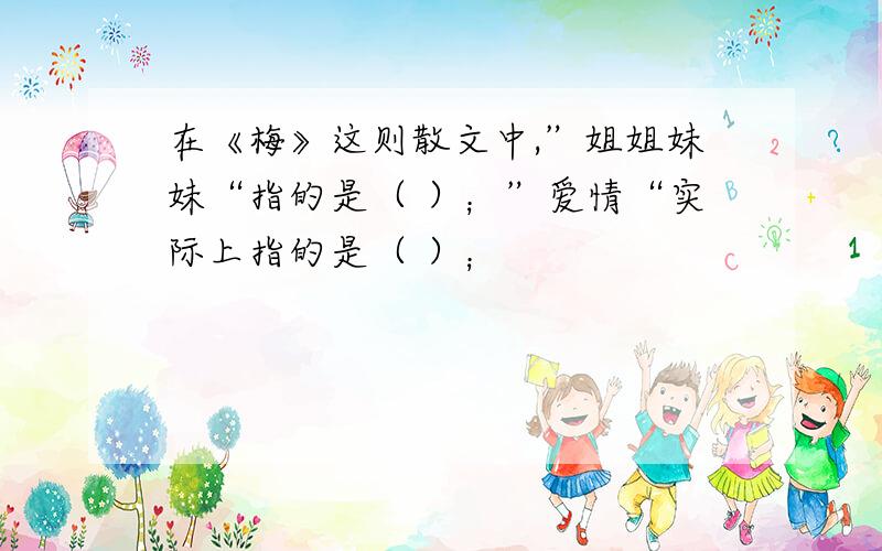 在《梅》这则散文中,”姐姐妹妹“指的是（ ）；”爱情“实际上指的是（ ）；