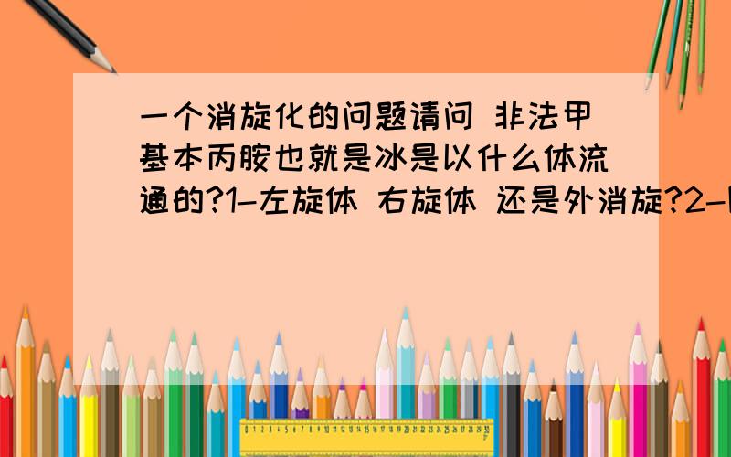 一个消旋化的问题请问 非法甲基本丙胺也就是冰是以什么体流通的?1-左旋体 右旋体 还是外消旋?2-图中说示,上面的那个是