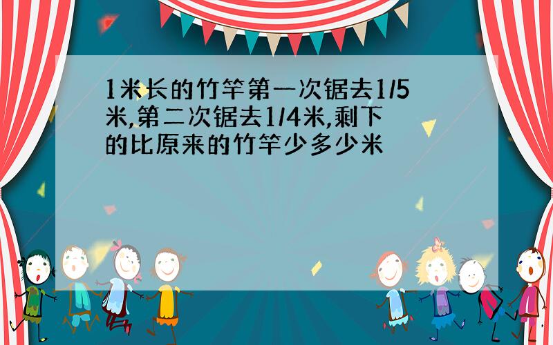 1米长的竹竿第一次锯去1/5米,第二次锯去1/4米,剩下的比原来的竹竿少多少米