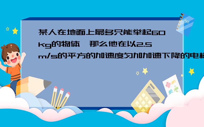 某人在地面上最多只能举起60kg的物体,那么他在以2.5m/s的平方的加速度匀加加速下降的电梯里最多能举起多少千克的物体