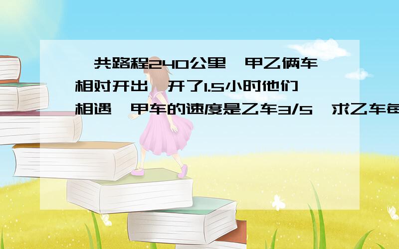 一共路程240公里,甲乙俩车相对开出,开了1.5小时他们相遇,甲车的速度是乙车3/5,求乙车每小时行多少千米?