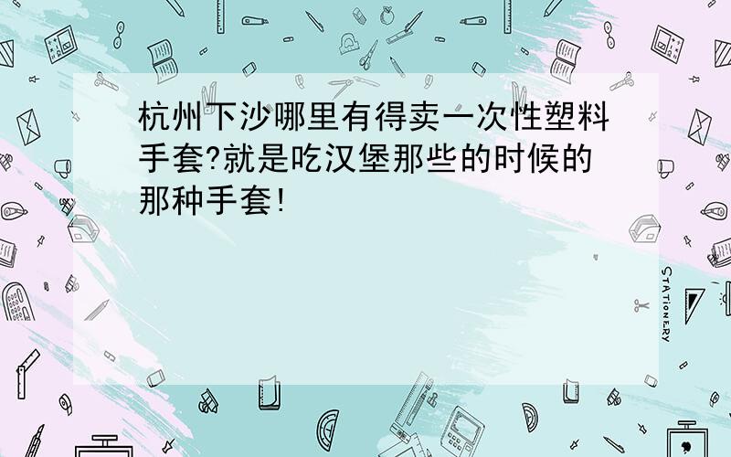 杭州下沙哪里有得卖一次性塑料手套?就是吃汉堡那些的时候的那种手套!