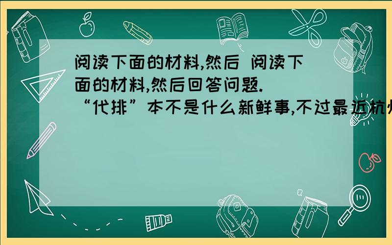 阅读下面的材料,然后 阅读下面的材料,然后回答问题.　　“代排”本不是什么新鲜事,不过最近杭州下沙一家服务公司推出的“银