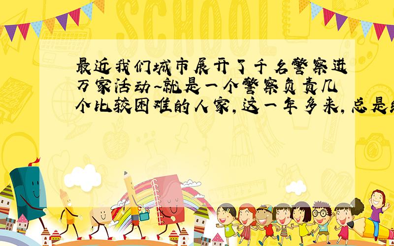 最近我们城市展开了千名警察进万家活动~就是一个警察负责几个比较困难的人家,这一年多来,总是给送米啊,油啊一些生活用品,还