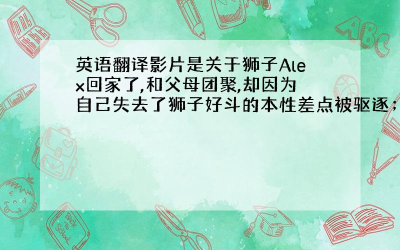 英语翻译影片是关于狮子Alex回家了,和父母团聚,却因为自己失去了狮子好斗的本性差点被驱逐；斑马Marty因为朋友Ale