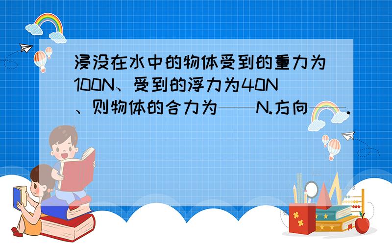 浸没在水中的物体受到的重力为100N、受到的浮力为40N、则物体的合力为——N.方向——.