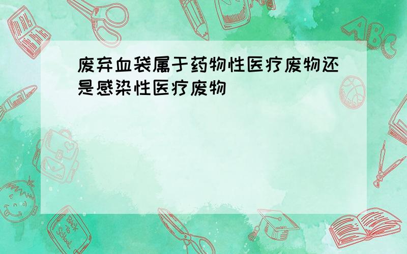 废弃血袋属于药物性医疗废物还是感染性医疗废物