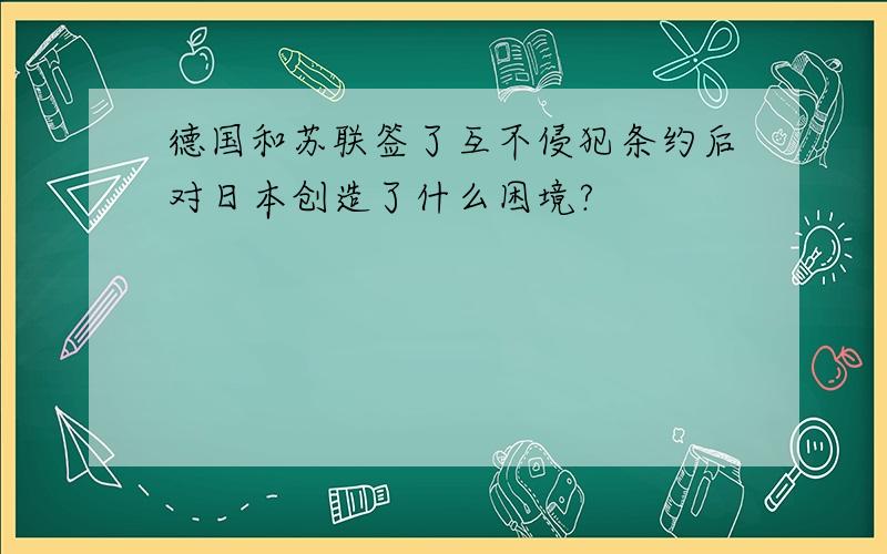 德国和苏联签了互不侵犯条约后对日本创造了什么困境?