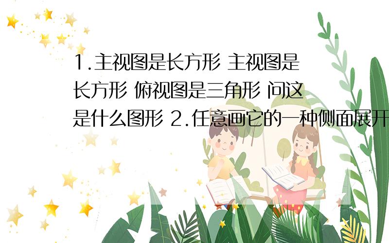 1.主视图是长方形 主视图是长方形 俯视图是三角形 问这是什么图形 2.任意画它的一种侧面展开图