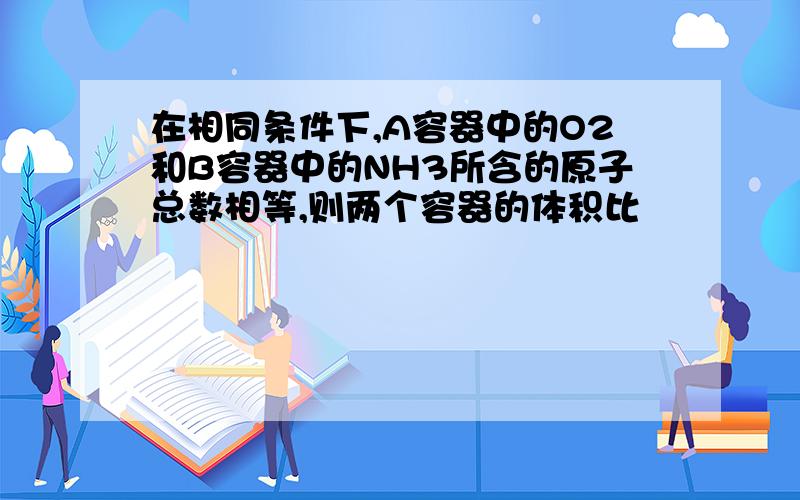 在相同条件下,A容器中的O2和B容器中的NH3所含的原子总数相等,则两个容器的体积比