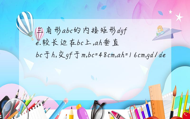 三角形abc的内接矩形dgfe.较长边在bc上,ah垂直bc于h,交gf于m,bc=48cm,ah=16cm,gd/de