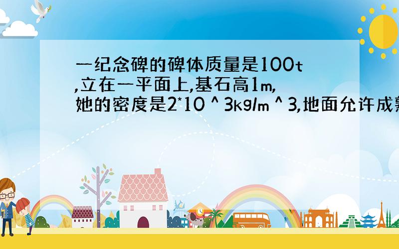 一纪念碑的碑体质量是100t,立在一平面上,基石高1m,她的密度是2*10＾3kg/m＾3,地面允许成熟的最大压强是1.