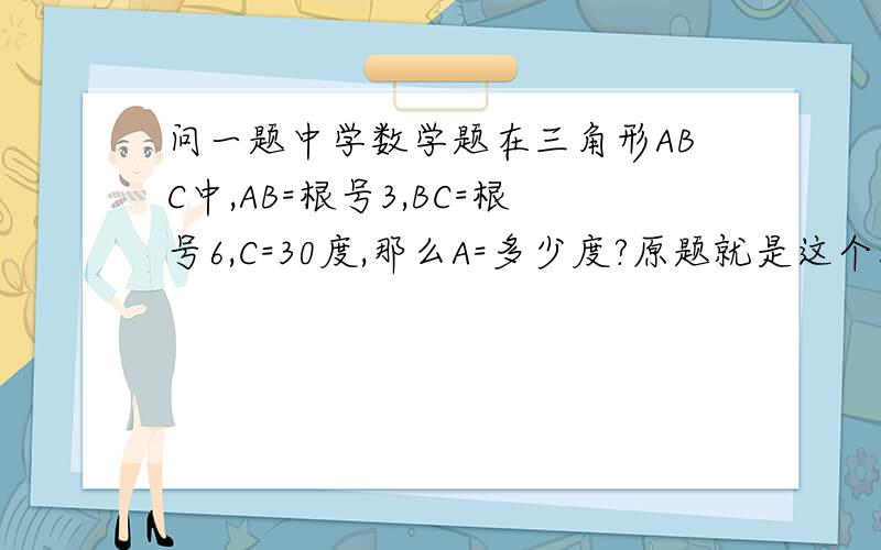 问一题中学数学题在三角形ABC中,AB=根号3,BC=根号6,C=30度,那么A=多少度?原题就是这个没有图.30度或1