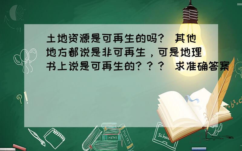 土地资源是可再生的吗？ 其他地方都说是非可再生，可是地理书上说是可再生的？？？ 求准确答案