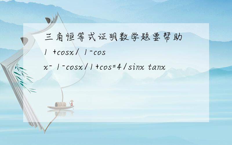 三角恒等式证明数学题要帮助 1 +cosx/ 1-cosx- 1-cosx/1+cos=4/sinx tanx