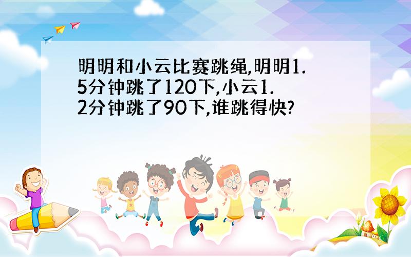 明明和小云比赛跳绳,明明1.5分钟跳了120下,小云1.2分钟跳了90下,谁跳得快?