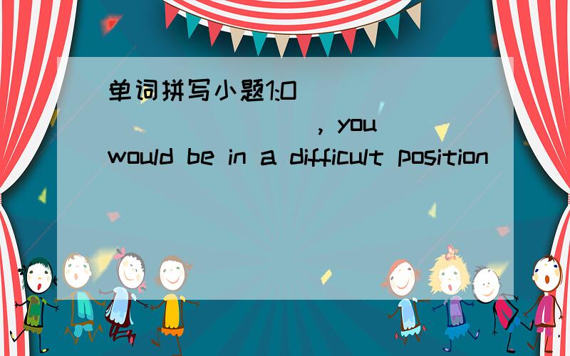 单词拼写小题1:O_____________, you would be in a difficult position