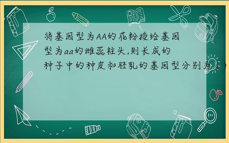 将基因型为AA的花粉授给基因型为aa的雌蕊柱头,则长成的种子中的种皮和胚乳的基因型分别为 ( )