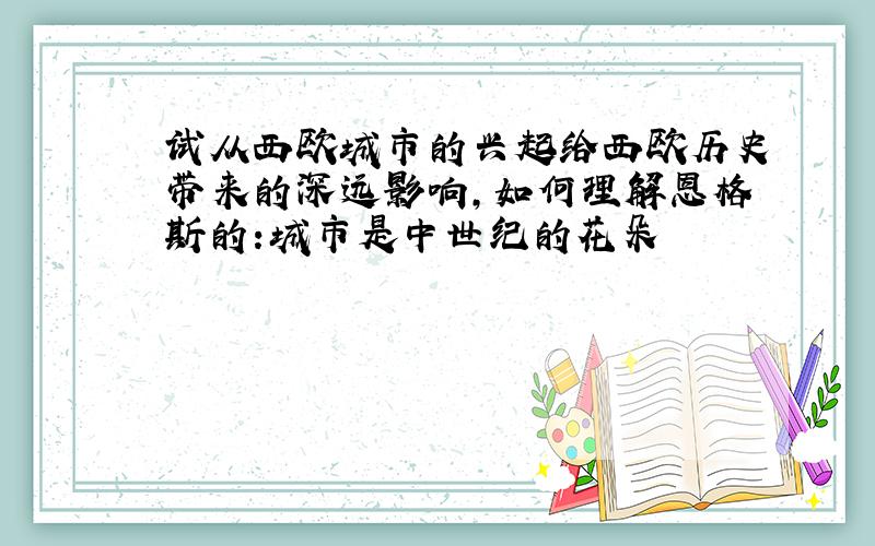 试从西欧城市的兴起给西欧历史带来的深远影响,如何理解恩格斯的:城市是中世纪的花朵