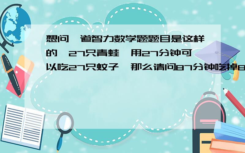 想问一道智力数学题题目是这样的,27只青蛙,用27分钟可以吃27只蚊子,那么请问87分钟吃掉87只蚊子需要多少只青蛙?会