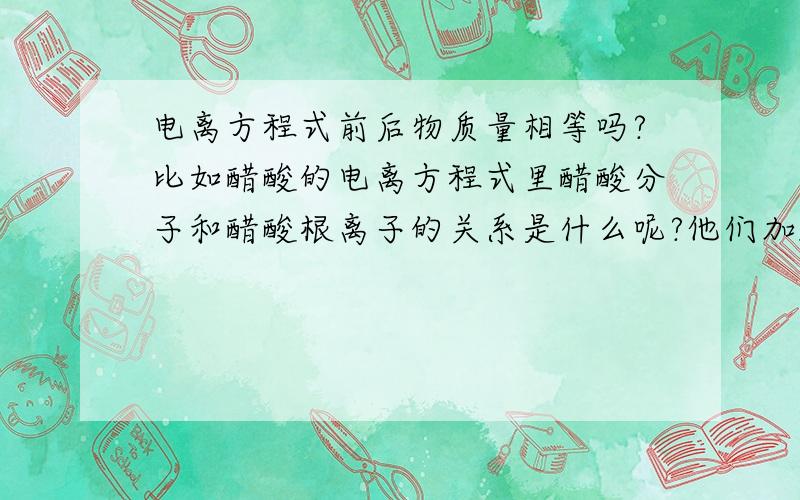 电离方程式前后物质量相等吗?比如醋酸的电离方程式里醋酸分子和醋酸根离子的关系是什么呢?他们加起来会等于原醋酸物质的量吗?