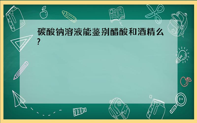 碳酸钠溶液能鉴别醋酸和酒精么?