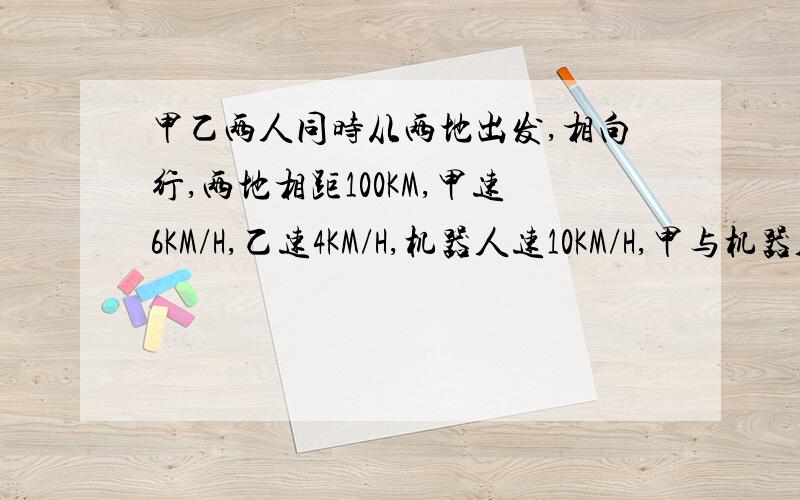 甲乙两人同时从两地出发,相向行,两地相距100KM,甲速6KM/H,乙速4KM/H,机器人速10KM/H,甲与机器人同时