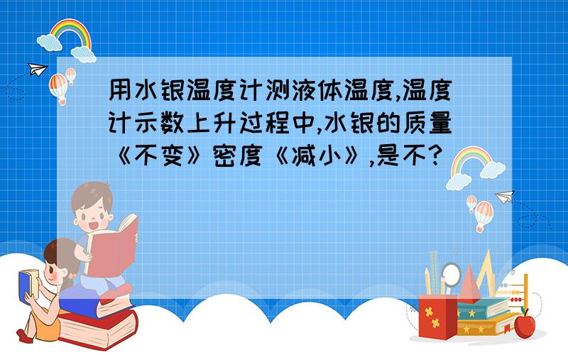 用水银温度计测液体温度,温度计示数上升过程中,水银的质量《不变》密度《减小》,是不?