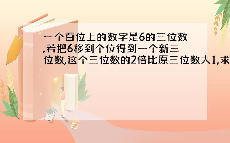 一个百位上的数字是6的三位数,若把6移到个位得到一个新三位数,这个三位数的2倍比原三位数大1,求这个三位数