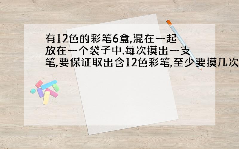 有12色的彩笔6盒,混在一起放在一个袋子中.每次摸出一支笔,要保证取出含12色彩笔,至少要摸几次?