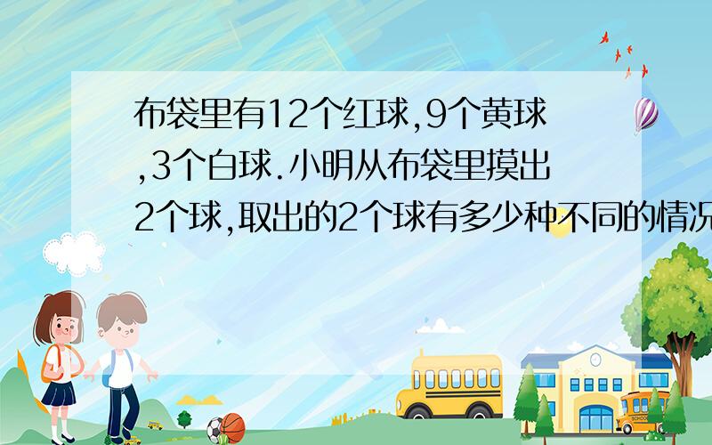 布袋里有12个红球,9个黄球,3个白球.小明从布袋里摸出2个球,取出的2个球有多少种不同的情况?