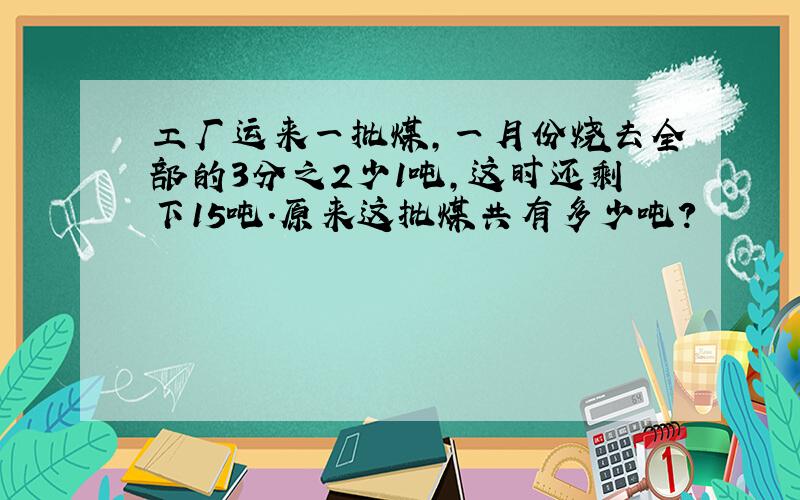 工厂运来一批煤,一月份烧去全部的3分之2少1吨,这时还剩下15吨.原来这批煤共有多少吨?