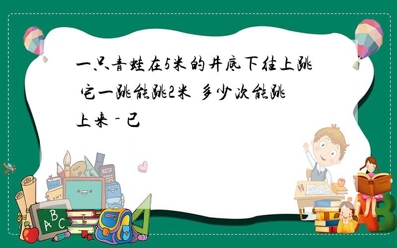 一只青蛙在5米的井底下往上跳 它一跳能跳2米 多少次能跳上来 - 已