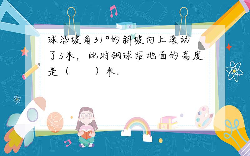 球沿坡角31°的斜坡向上滚动了5米，此时钢球距地面的高度是（　　）米.