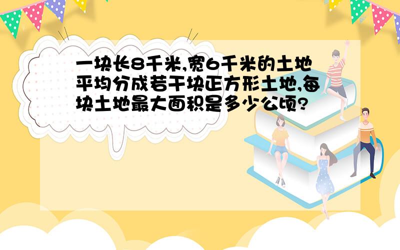 一块长8千米,宽6千米的土地平均分成若干块正方形土地,每块土地最大面积是多少公顷?