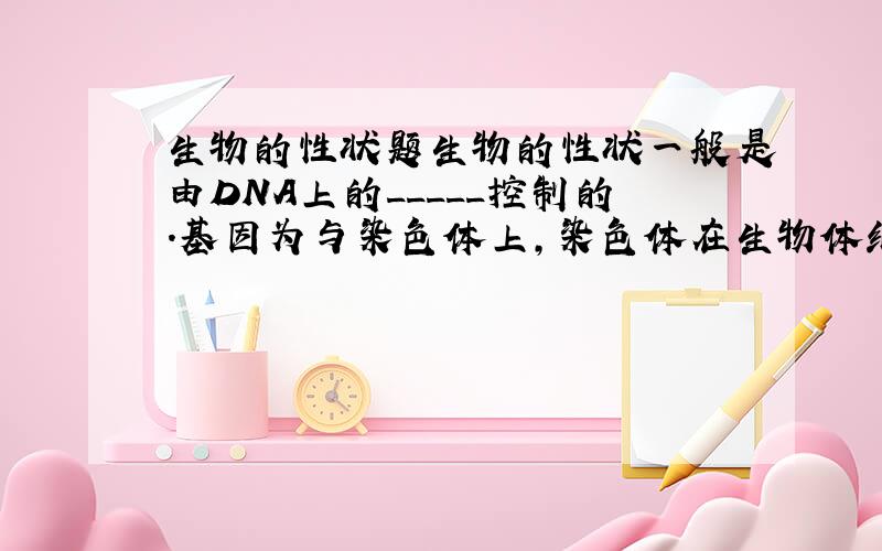 生物的性状题生物的性状一般是由DNA上的_____控制的.基因为与染色体上,染色体在生物体细胞内是_____存在的,因此