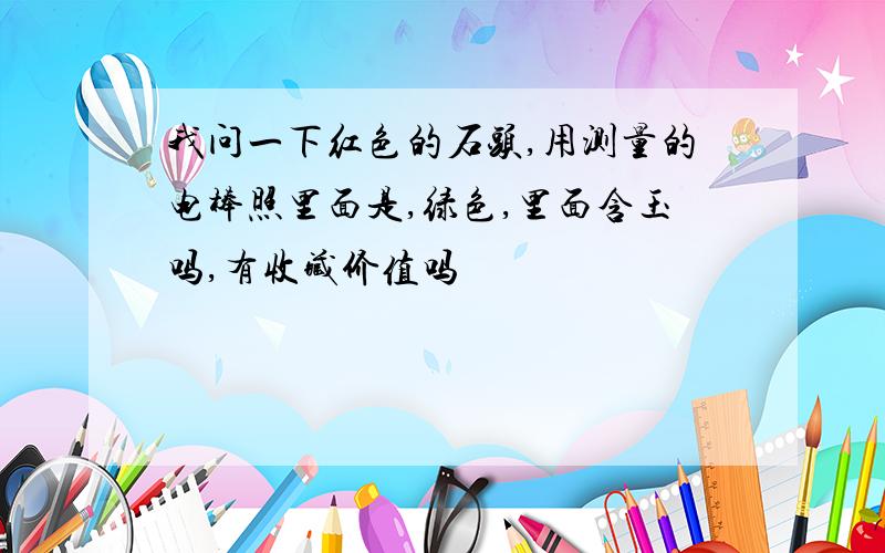 我问一下红色的石头,用测量的电棒照里面是,绿色,里面含玉吗,有收藏价值吗