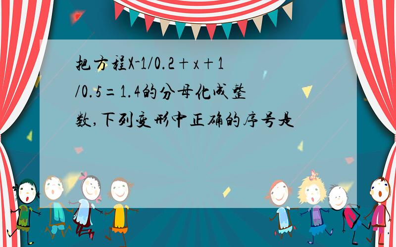 把方程X-1/0.2+x+1/0.5=1.4的分母化成整数,下列变形中正确的序号是