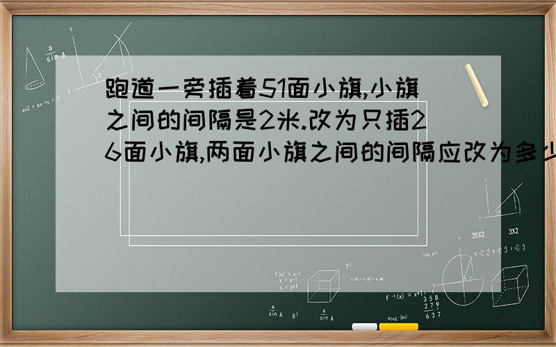 跑道一旁插着51面小旗,小旗之间的间隔是2米.改为只插26面小旗,两面小旗之间的间隔应改为多少米?