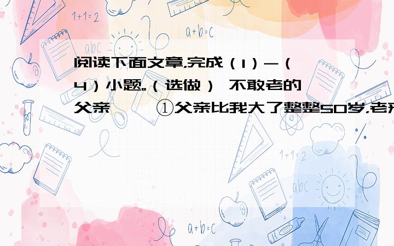 阅读下面文章，完成（1）-（4）小题。（选做） 不敢老的父亲 　　①父亲比我大了整整50岁，老来得子，高兴得放了两大挂鞭