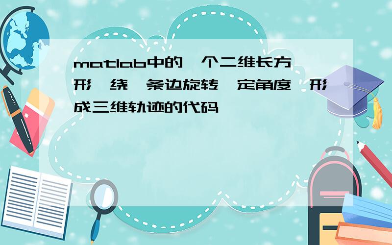 matlab中的一个二维长方形,绕一条边旋转一定角度,形成三维轨迹的代码