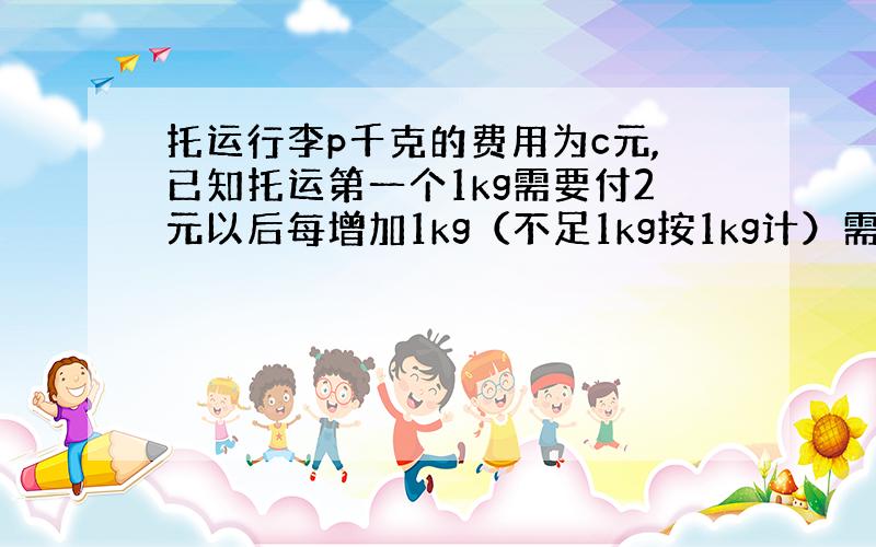 托运行李p千克的费用为c元,已知托运第一个1kg需要付2元以后每增加1kg（不足1kg按1kg计）需要增加费用五角