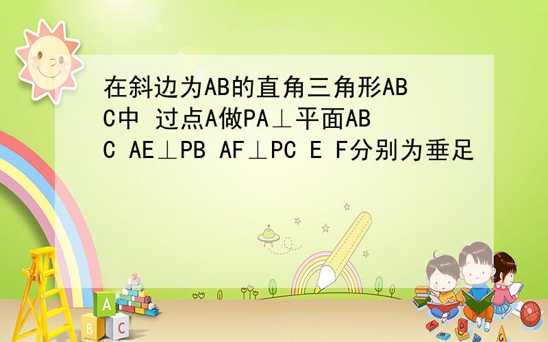 在斜边为AB的直角三角形ABC中 过点A做PA⊥平面ABC AE⊥PB AF⊥PC E F分别为垂足