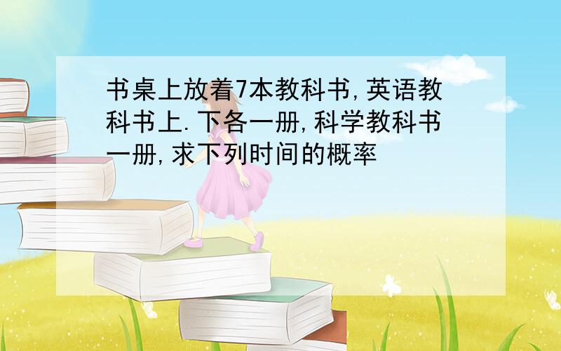 书桌上放着7本教科书,英语教科书上.下各一册,科学教科书一册,求下列时间的概率