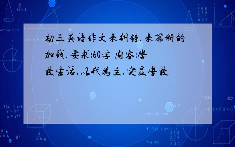 初三英语作文来纠错.来篇新的加钱.要求：60字 内容：学校生活,以我为主,突显学校